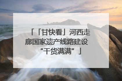 「甘快看」河西走廊国家遗产线路建设“干货满满”
