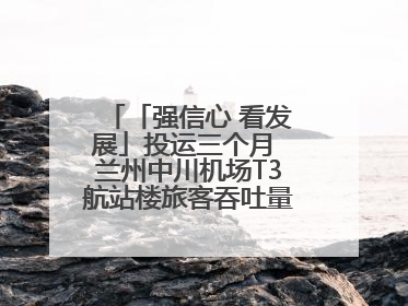 「强信心 看发展」投运三个月 兰州中川机场T3航站楼旅客吞吐量超434万人次