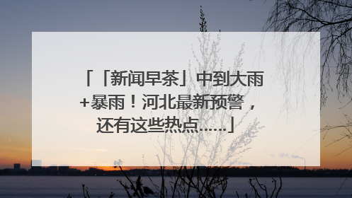 「新闻早茶」中到大雨+暴雨！河北最新预警，还有这些热点……