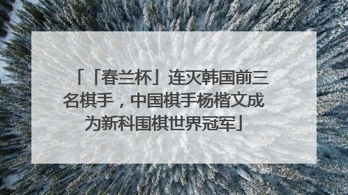 「春兰杯」连灭韩国前三名棋手，中国棋手杨楷文成为新科围棋世界冠军