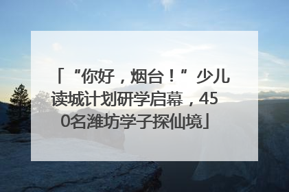 “你好，烟台！”少儿读城计划研学启幕，450名潍坊学子探仙境
