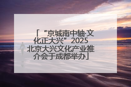 “京城南中轴·文化正大兴”2025北京大兴文化产业推介会于成都举办