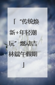 “传统焕新+年轻潮玩”燃动吉林端午假期