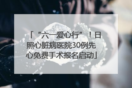 “六一爱心行”！日照心脏病医院30例先心免费手术报名启动