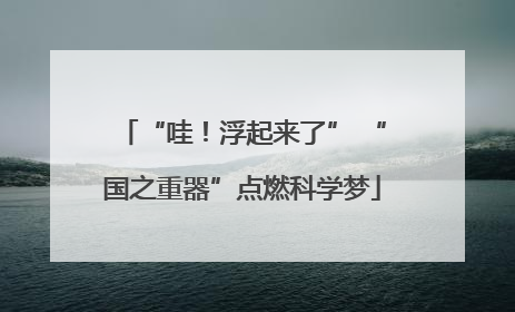 “哇！浮起来了” “国之重器”点燃科学梦