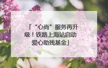 “心尚”服务再升级！铁路上海站启动爱心助残基金
