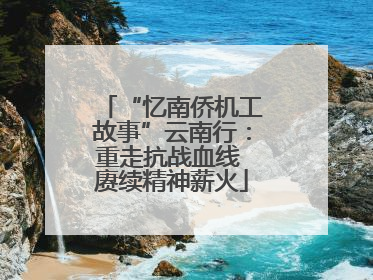 “忆南侨机工故事”云南行：重走抗战血线 赓续精神薪火