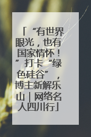 “有世界眼光，也有国家情怀！”打卡“绿色硅谷”，博主新解乐山｜网络名人四川行