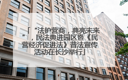 “法护营商，典亮未来”，民法典进园区暨《民营经济促进法》普法宣传活动在长沙举行