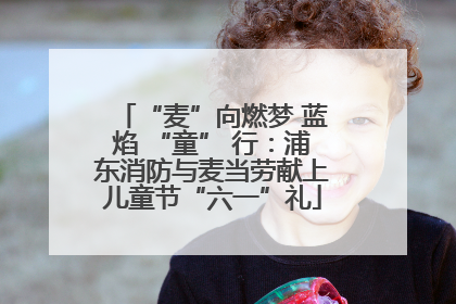 “麦”向燃梦 蓝焰 “童” 行：浦东消防与麦当劳献上儿童节“六一”礼