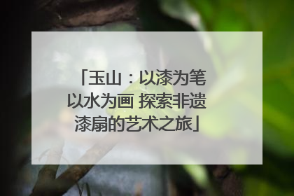 玉山：以漆为笔 以水为画 探索非遗漆扇的艺术之旅