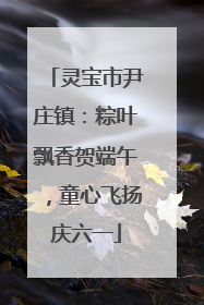 灵宝市尹庄镇：粽叶飘香贺端午，童心飞扬庆六一