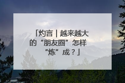 灼言｜越来越大的“朋友圈”怎样“炼”成？