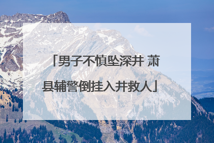 男子不慎坠深井 萧县辅警倒挂入井救人