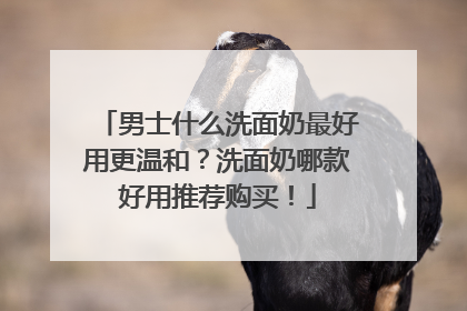 男士什么洗面奶最好用更温和？洗面奶哪款好用推荐购买！