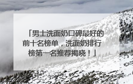 男士洗面奶口碑最好的前十名榜单，洗面奶排行榜第一名推荐揭晓！