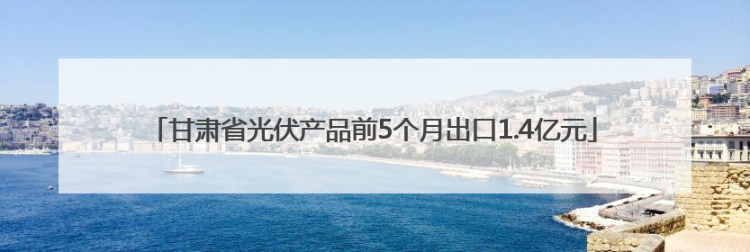甘肃省光伏产品前5个月出口1.4亿元