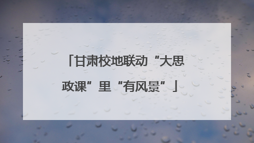 甘肃校地联动“大思政课”里“有风景”