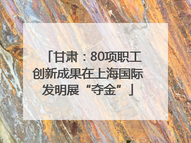 甘肃：80项职工创新成果在上海国际发明展“夺金”