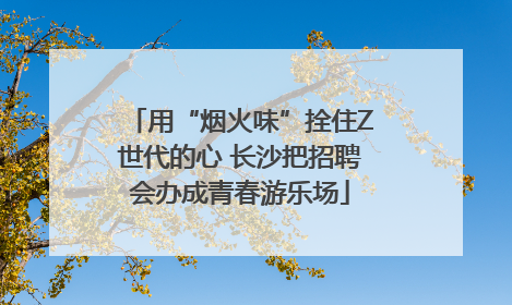 用“烟火味”拴住Z世代的心 长沙把招聘会办成青春游乐场