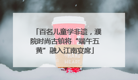 百名儿童学非遗，濮院时尚古镇将“端午五黄”融入江南宴席