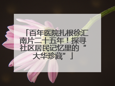 百年医院扎根徐汇南片二十五年！探寻社区居民记忆里的“大华珍藏”