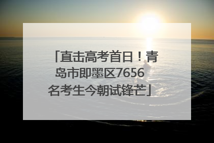 直击高考首日！青岛市即墨区7656名考生今朝试锋芒