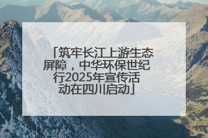 筑牢长江上游生态屏障，中华环保世纪行2025年宣传活动在四川启动