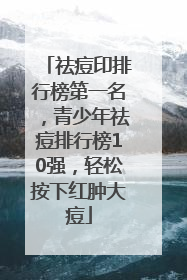 祛痘印排行榜第一名，青少年祛痘排行榜10强，轻松按下红肿大痘