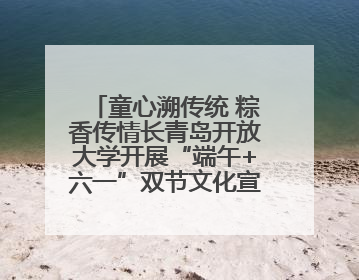 童心溯传统 粽香传情长青岛开放大学开展“端午+六一”双节文化宣讲活动