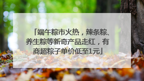端午粽市火热，辣条粽、养生粽等新奇产品走红，有商超粽子单价低至1元