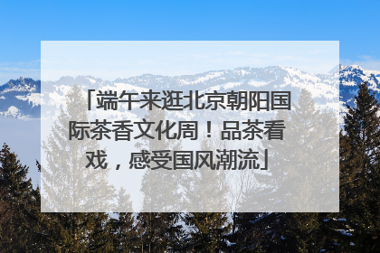 端午来逛北京朝阳国际茶香文化周！品茶看戏，感受国风潮流