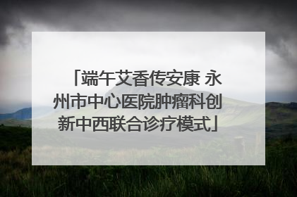 端午艾香传安康 永州市中心医院肿瘤科创新中西联合诊疗模式