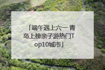 端午遇上六一 青岛上榜亲子游热门Top10城市