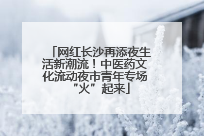 网红长沙再添夜生活新潮流！中医药文化流动夜市青年专场“火”起来