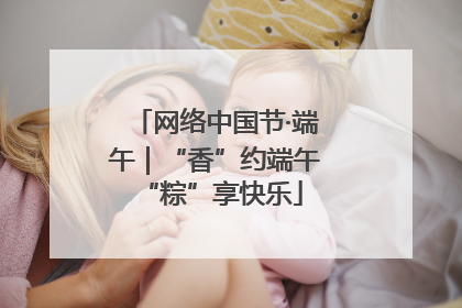 网络中国节·端午｜“香”约端午 “粽”享快乐