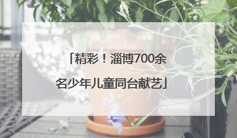 精彩！淄博700余名少年儿童同台献艺