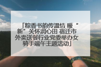 粽香书韵传温情 暖“新”关怀润心田 宿迁市外卖送餐行业党委举办女骑手端午主题活动