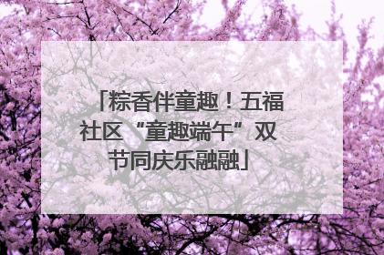 粽香伴童趣！五福社区“童趣端午”双节同庆乐融融