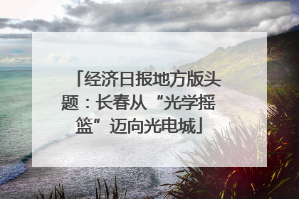 经济日报地方版头题：长春从“光学摇篮”迈向光电城