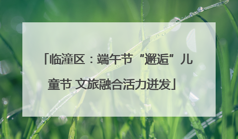 临潼区：端午节“邂逅”儿童节 文旅融合活力迸发