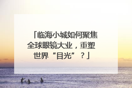 临海小城如何聚焦全球眼镜大业，重塑世界“目光”？