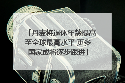 丹麦将退休年龄提高至全球最高水平 更多国家或将逐步跟进