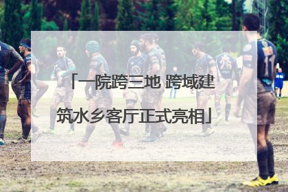 一院跨三地 跨域建筑水乡客厅正式亮相