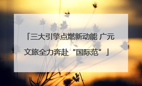 三大引擎点燃新动能 广元文旅全力奔赴“国际范”