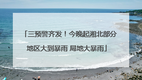 三预警齐发！今晚起湘北部分地区大到暴雨 局地大暴雨