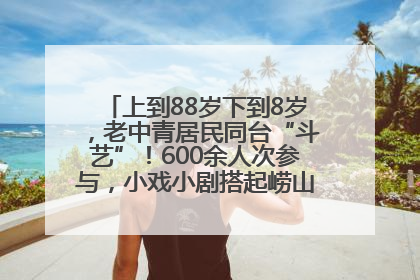 上到88岁下到8岁，老中青居民同台“斗艺”！600余人次参与，小戏小剧搭起崂山群众大舞台