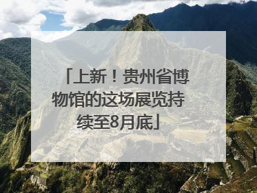 上新！贵州省博物馆的这场展览持续至8月底