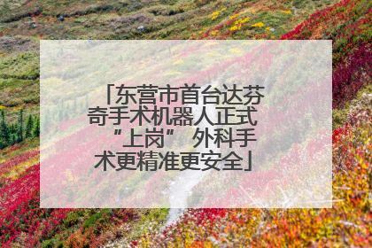 东营市首台达芬奇手术机器人正式“上岗” 外科手术更精准更安全