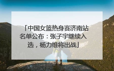 中国女篮热身赛济南站名单公布：张子宇继续入选，杨力维将出战